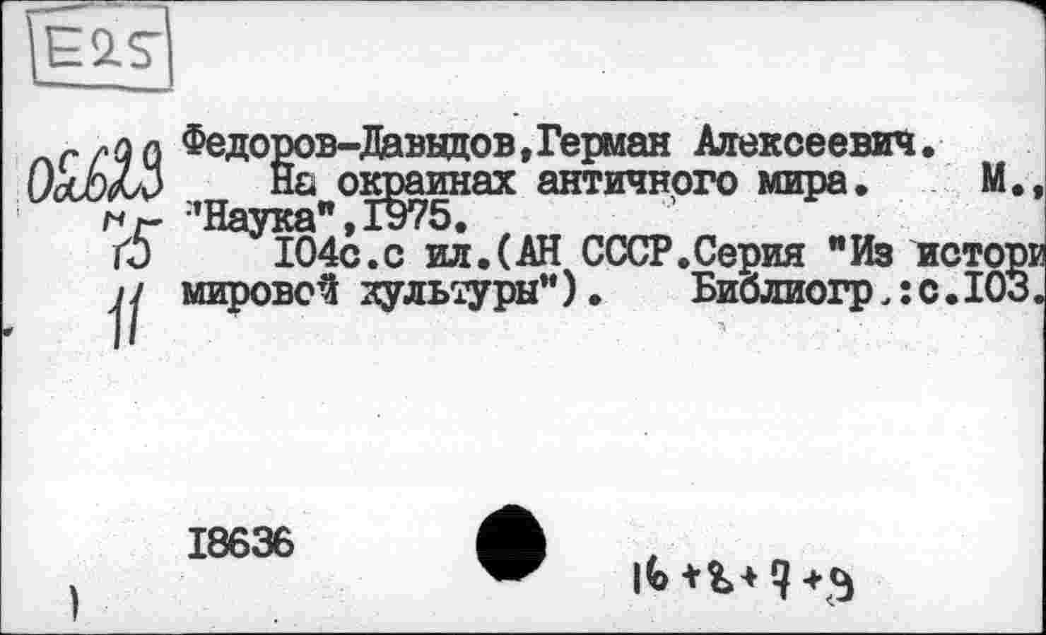 ﻿Є 2. S
Федоров-Даввдов» Герман Алексеевич.
На окраинах античного мира. М. ■’Наука" » 1975.
104с.с ил.(АН СССР.Серия "Из истор
вой культуры”). Библиогрлс.103
o^Z3
ц мировой культуры
18636